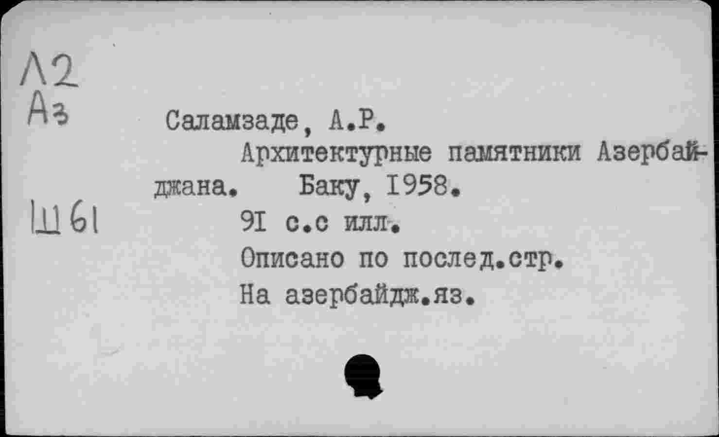 ﻿Л 2
А%
LllGl
Саламзаде, А.Р.
Архитектурные памятники Азербайджана. Баку, 1958.
91 с.с илл.
Описано по послед.стр.
На азербайдж.яз.